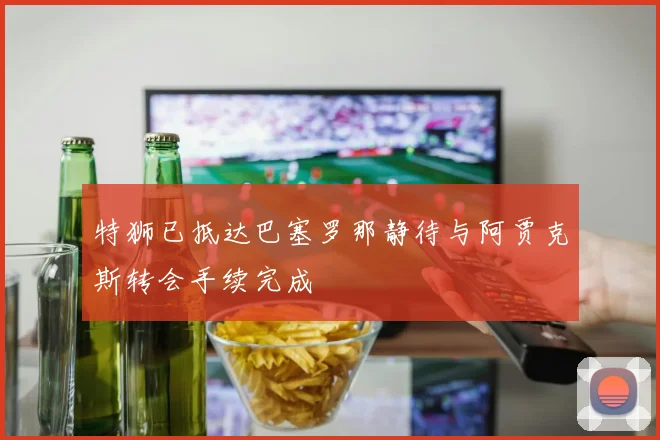 特狮已抵达巴塞罗那静待与阿贾克斯转会手续完成