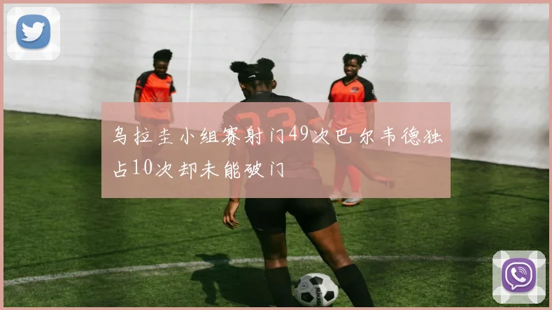乌拉圭小组赛射门49次巴尔韦德独占10次却未能破门