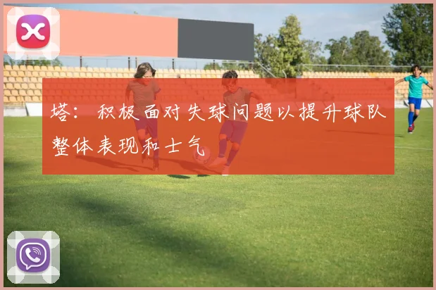 塔：积极面对失球问题以提升球队整体表现和士气