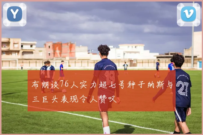 布朗谈76人实力超七号种子纳斯与三巨头表现令人赞叹