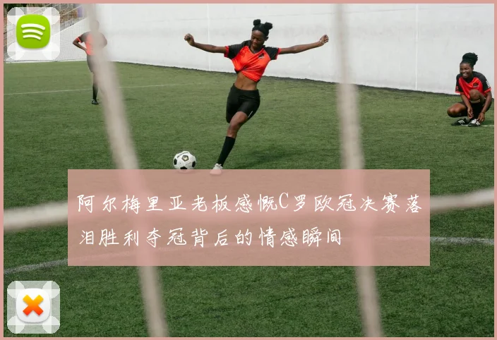 阿尔梅里亚老板感慨C罗欧冠决赛落泪胜利夺冠背后的情感瞬间