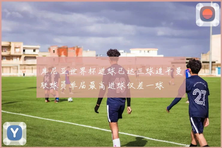 库尼亚世界杯进球已达三球追平曼联球员单届最高进球仅差一球