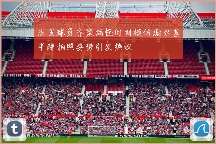 法国球员齐聚搞怪时刻模仿谢尔基半蹲拍照姿势引发热议