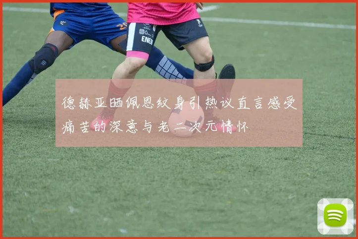 德赫亚晒佩恩纹身引热议直言感受痛苦的深意与老二次元情怀