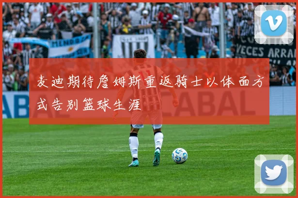 麦迪期待詹姆斯重返骑士以体面方式告别篮球生涯