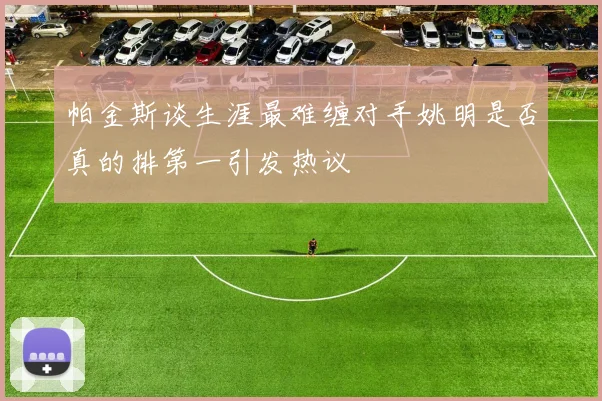 帕金斯谈生涯最难缠对手姚明是否真的排第一引发热议
