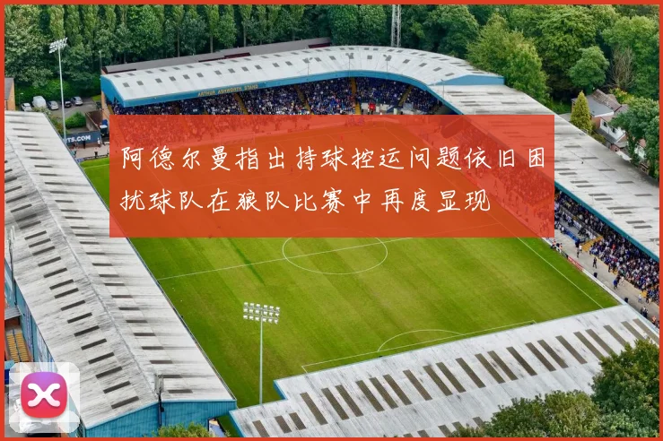 阿德尔曼指出持球控运问题依旧困扰球队在狼队比赛中再度显现